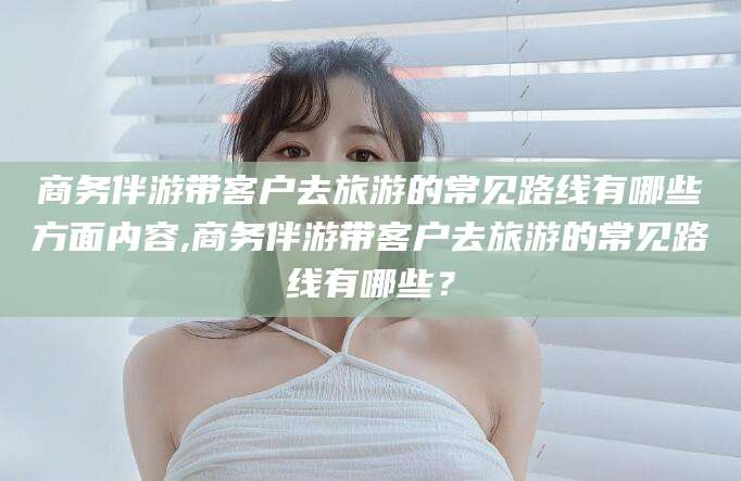 鸡西商务伴游带客户去旅游的常见路线有哪些方面内容,商务伴游带客户去旅游的常见路线有哪些？