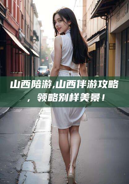 山西陪游,山西伴游攻略，领略别样美景！