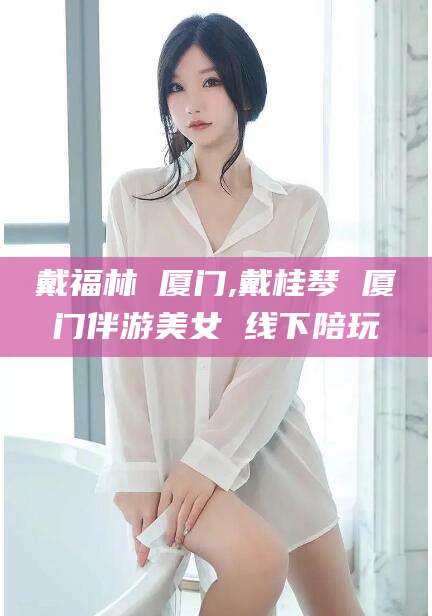 鸡西戴福林 厦门,戴桂琴 厦门伴游美女 线下陪玩