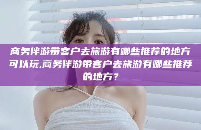 鸡西商务伴游带客户去旅游有哪些推荐的地方可以玩,商务伴游带客户去旅游有哪些推荐的地方？
