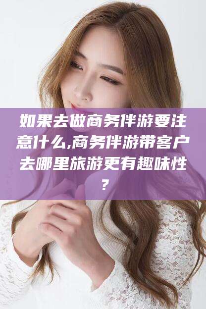 鸡西如果去做商务伴游要注意什么,商务伴游带客户去哪里旅游更有趣味性？