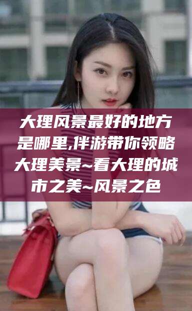 鸡西大理风景最好的地方是哪里,伴游带你领略大理美景~看大理的城市之美~风景之色