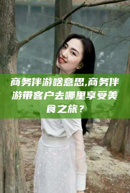 鸡西商务伴游啥意思,商务伴游带客户去哪里享受美食之旅？