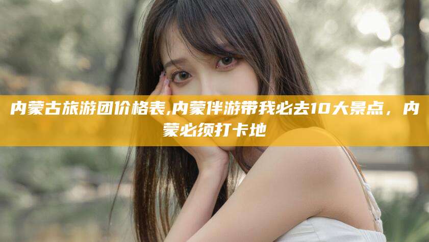 鸡西内蒙古旅游团价格表,内蒙伴游带我必去10大景点，内蒙必须打卡地