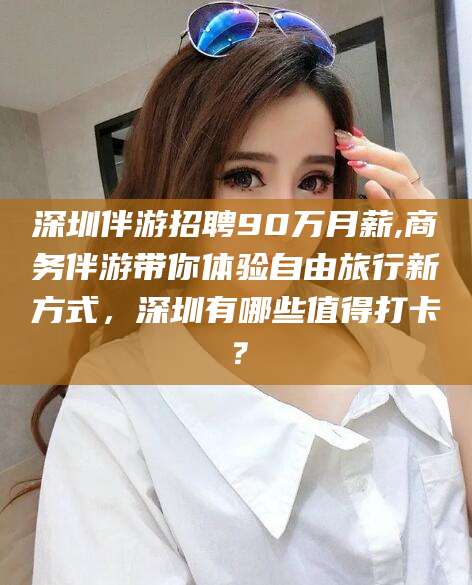 鸡西深圳伴游招聘90万月薪,商务伴游带你体验自由旅行新方式，深圳有哪些值得打卡？
