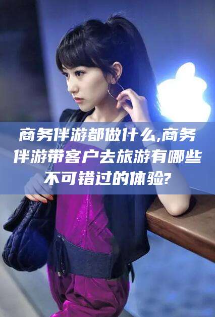 鸡西商务伴游都做什么,商务伴游带客户去旅游有哪些不可错过的体验?