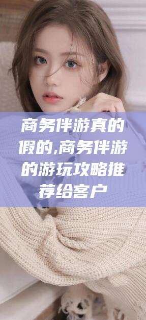 鸡西商务伴游真的假的,商务伴游的游玩攻略推荐给客户