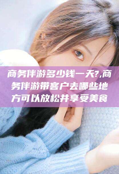 鸡西商务伴游多少钱一天?,商务伴游带客户去哪些地方可以放松并享受美食