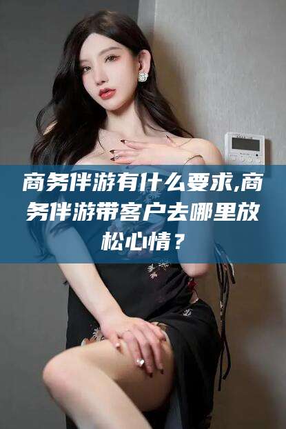 鸡西商务伴游有什么要求,商务伴游带客户去哪里放松心情？
