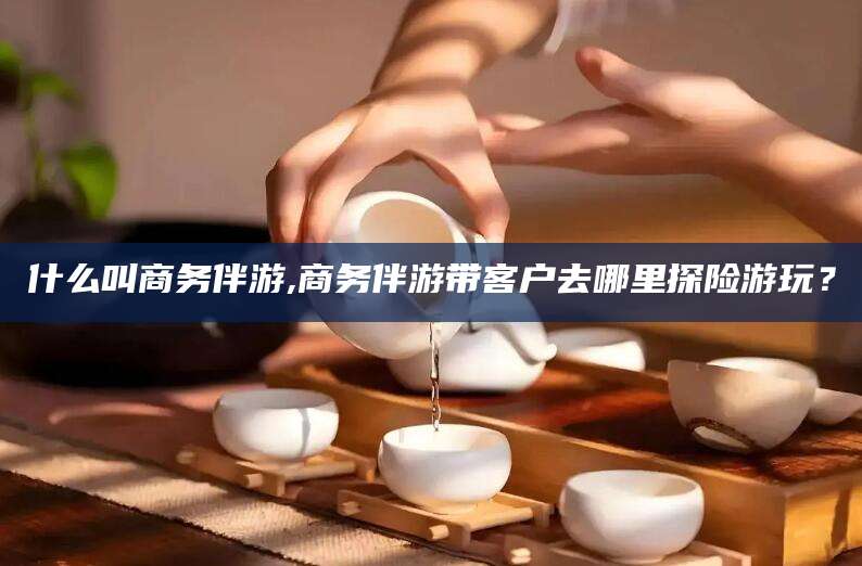 鸡西什么叫商务伴游,商务伴游带客户去哪里探险游玩？