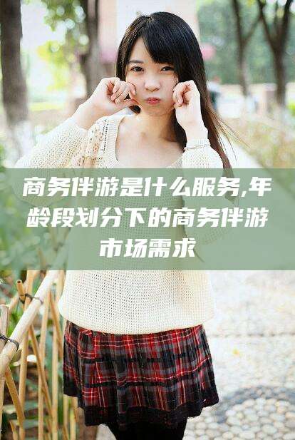 鸡西商务伴游是什么服务,年龄段划分下的商务伴游市场需求