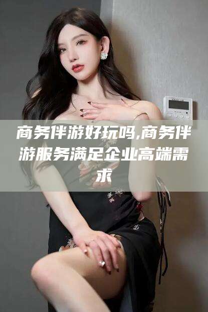 鸡西商务伴游好玩吗,商务伴游服务满足企业高端需求