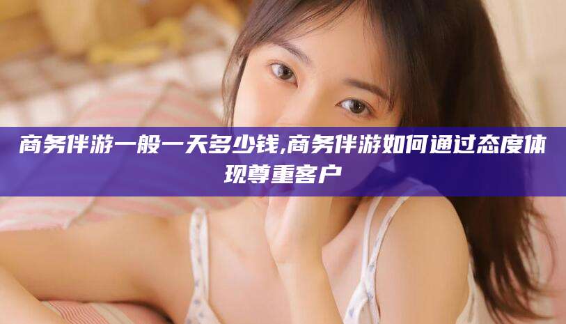 鸡西商务伴游一般一天多少钱,商务伴游如何通过态度体现尊重客户