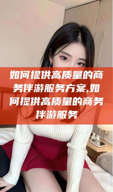 鸡西如何提供高质量的商务伴游服务方案,如何提供高质量的商务伴游服务